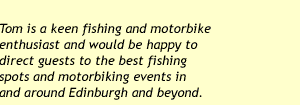 Tom is a keen fishing and motorbike enthusiast and would be happy to direct guests to the best fishing spots and motorbiking events in and around Edinburgh and beyond.